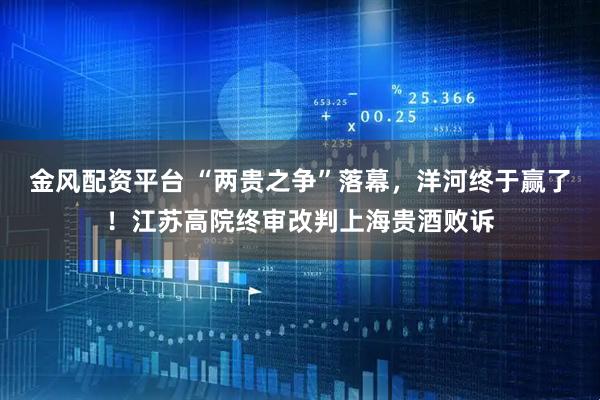 金风配资平台 “两贵之争”落幕，洋河终于赢了！江苏高院终审改判上海贵酒败诉