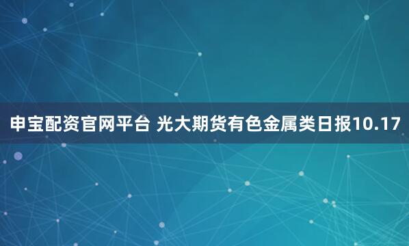 申宝配资官网平台 光大期货有色金属类日报10.17