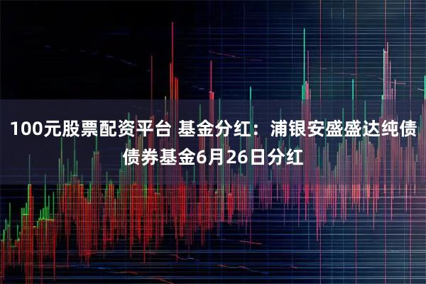 100元股票配资平台 基金分红：浦银安盛盛达纯债债券基金6月26日分红