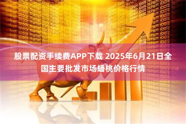 股票配资手续费APP下载 2025年6月21日全国主要批发市场蟠桃价格行情