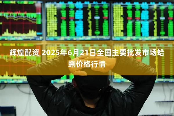 辉煌配资 2025年6月21日全国主要批发市场蛤蜊价格行情