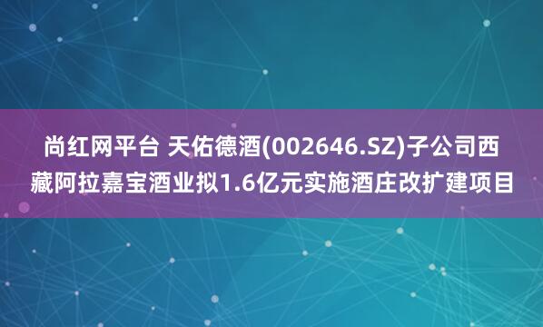 尚红网平台 天佑德酒(002646.SZ)子公司西藏阿拉嘉宝酒业拟1.6亿元实施酒庄改扩建项目
