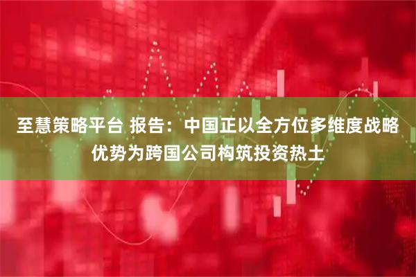 至慧策略平台 报告:中国正以全方位多维度战略优势为跨国公司构筑投资热土