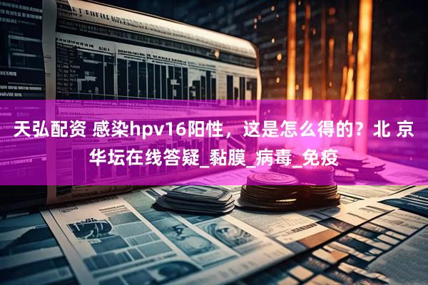 天弘配资 感染hpv16阳性,这是怎么得的?北 京华坛在线答疑_黏膜_病毒_免疫