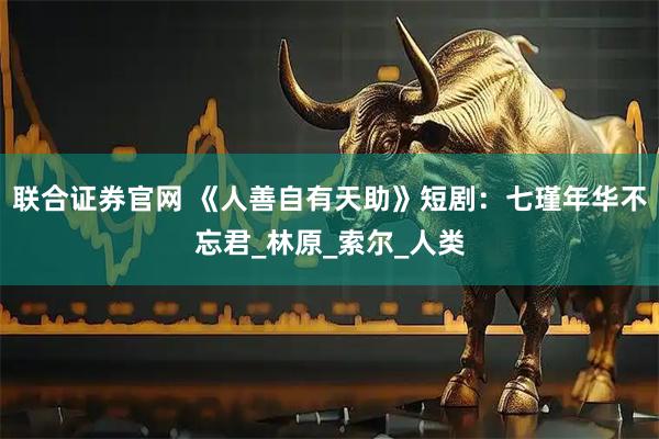 联合证券官网 《人善自有天助》短剧：七瑾年华不忘君_林原_索尔_人类