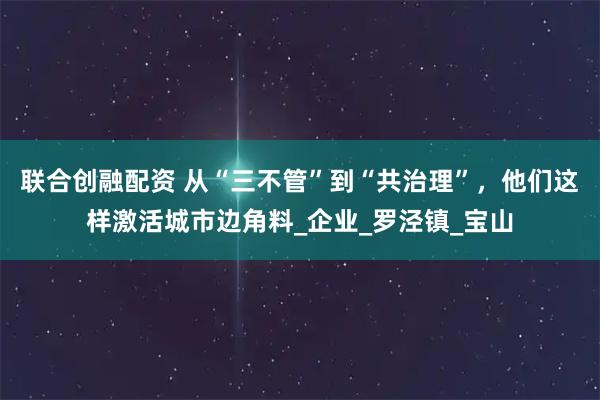 联合创融配资 从“三不管”到“共治理”，他们这样激活城市边角料_企业_罗泾镇_宝山