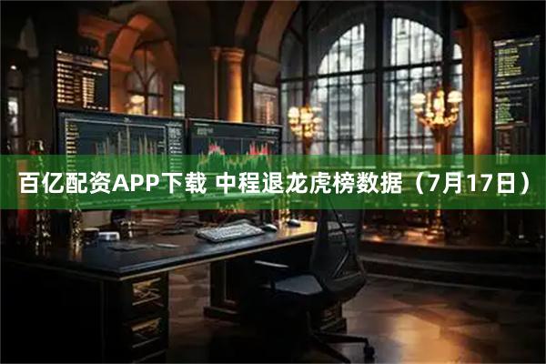 百亿配资APP下载 中程退龙虎榜数据(7月17日)