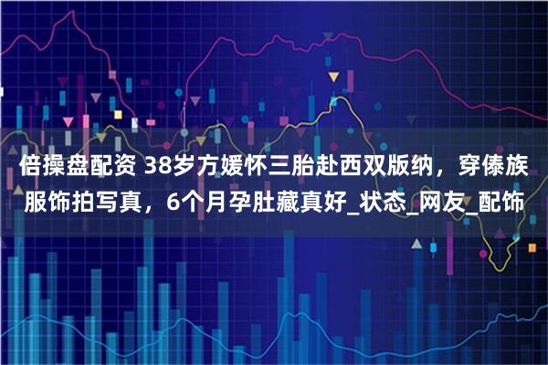 倍操盘配资 38岁方媛怀三胎赴西双版纳，穿傣族服饰拍写真，6个月孕肚藏真好_状态_网友_配饰