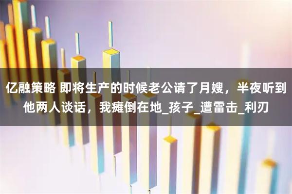 亿融策略 即将生产的时候老公请了月嫂，半夜听到他两人谈话，我瘫倒在地_孩子_遭雷击_利刃