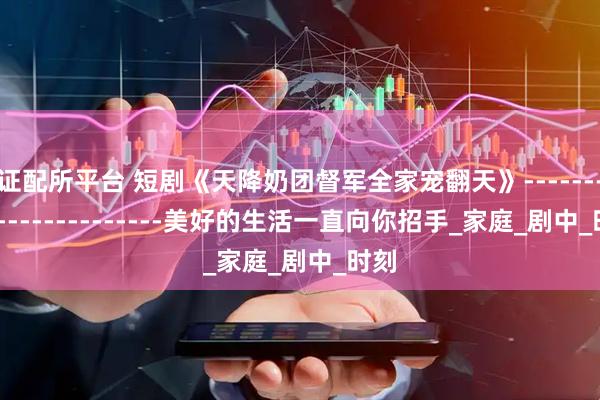 证配所平台 短剧《天降奶团督军全家宠翻天》------------------------美好的生活一直向你招手_家庭_剧中_时刻