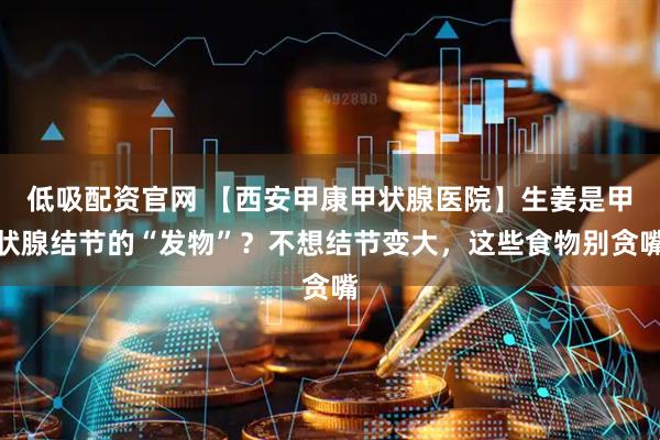 低吸配资官网 【西安甲康甲状腺医院】生姜是甲状腺结节的“发物”?不想结节变大,这些食物别贪嘴