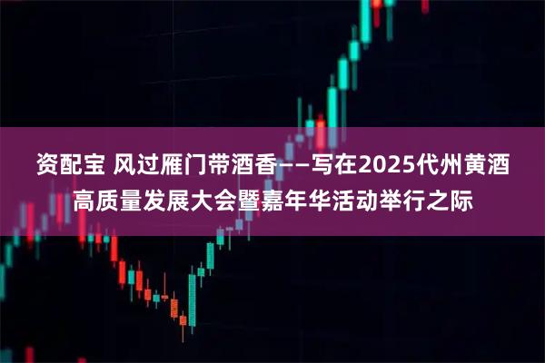 资配宝 风过雁门带酒香——写在2025代州黄酒高质量发展大会暨嘉年华活动举行之际