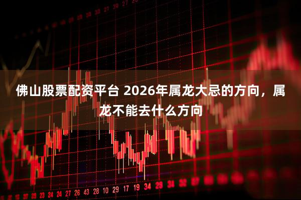 佛山股票配资平台 2026年属龙大忌的方向，属龙不能去什么方向