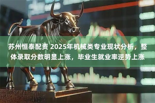 苏州恒泰配资 2025年机械类专业现状分析，整体录取分数明显上涨，毕业生就业率逆势上涨