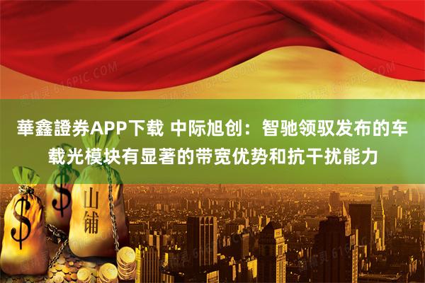 華鑫證券APP下载 中际旭创：智驰领驭发布的车载光模块有显著的带宽优势和抗干扰能力