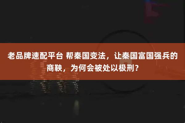 老品牌速配平台 帮秦国变法,让秦国富国强兵的商鞅,为何会被处以极刑?