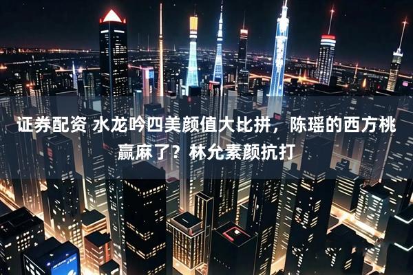 证券配资 水龙吟四美颜值大比拼,陈瑶的西方桃赢麻了?林允素颜抗打