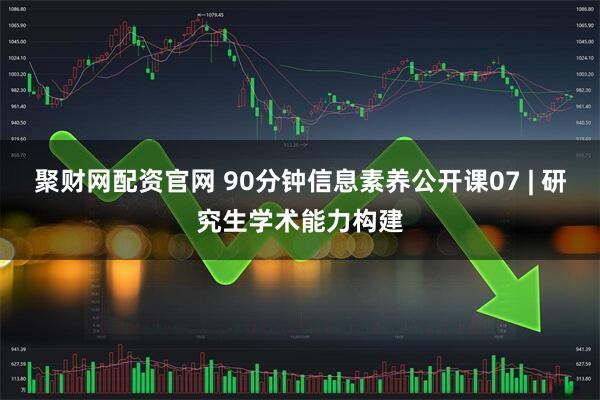 聚财网配资官网 90分钟信息素养公开课07 | 研究生学术能力构建
