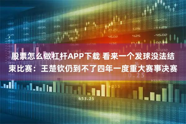 股票怎么做杠杆APP下载 看来一个发球没法结束比赛：王楚钦仍到不了四年一度重大赛事决赛